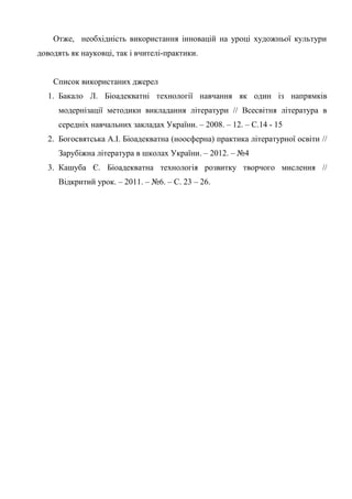 Отже, необхідність використання інновацій на уроці художньої культури
доводять як науковці, так і вчителі-практики.


    Список використаних джерел
  1. Бакало Л. Біоадекватні технології навчання як один із напрямків
     модернізації методики викладання літератури // Всесвітня література в
     середніх навчальних закладах України. – 2008. – 12. – С.14 - 15
  2. Богосвятська А.І. Біоадекватна (ноосферна) практика літературної освіти //
     Зарубіжна література в школах України. – 2012. – №4
  3. Кашуба Є. Біоадекватна технологія розвитку творчого мислення //
     Відкритий урок. – 2011. – №6. – C. 23 – 26.
 