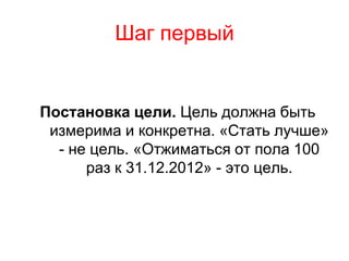 Шаг первый


Постановка цели. Цель должна быть
 измерима и конкретна. «Стать лучше»
  - не цель. «Отжиматься от пола 100
      раз к 31.12.2012» - это цель.
 