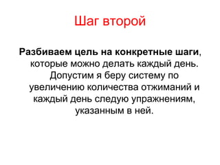Шаг второй

Разбиваем цель на конкретные шаги,
  которые можно делать каждый день.
      Допустим я беру систему по
  увеличению количества отжиманий и
   каждый день следую упражнениям,
           указанным в ней.
 