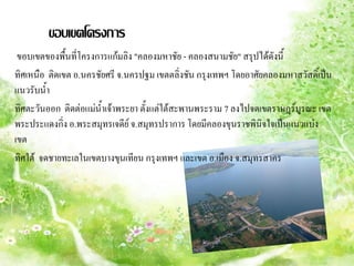 ขอบเขตโครงการ
 ขอบเขตของพื้นที่โครงการแก้มลิง "คลองมหาชัย - คลองสนามชัย" สรุปได้ดังนี้
ทิศเหนือ ติดเขต อ.นครชัยศรี จ.นครปฐม เขตตลิ่งชัน กรุงเทพฯ โดยอาศัยคลองมหาสวัสดิ์เป็น
แนวรับน้้า
ทิศตะวันออก ติดต่อแม่นาเจ้าพระยา ตั้งแต่ใต้สะพานพระราม 7 ลงไปจดเขตราษฎร์บูรณะ เขต
                       ้
พระประแดงกิ่ง อ.พระสมุทรเจดีย์ จ.สมุทรปราการ โดยมีคลองขุนราชพินิจใจเป็นแนวแบ่ง
เขต
ทิศใต้ จดชายทะเลในเขตบางขุนเทียน กรุงเทพฯ และเขต อ.เมือง จ.สมุทรสาคร
 