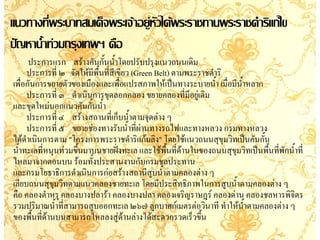 แนวทางที่พระบาทสมเด็จพระเจ้าอยู่หัวได้พระราชทานพระราชด้าริแก้ไข
ปัญหาน้้าท่วมกรุงเทพฯ คือ
       ประการแรก สร้างคันกั้นน้้าโดยปรับปรุงแนวถนนเดิม
     ประการที่ ๒ จัดให้มีพื้นที่สีเขียว (Green Belt) ตามพระราชด้าริ
เพื่อกันการขยายตัวของเมืองและเพือแปรสภาพให้เป็นทางระบายน้้า เมื่อมีนาหลาก
                                     ่                              ้
     ประการที่ ๓ ด้าเนินการขุดลอกคลอง ขยายคลองที่มีอยู่เดิม
และขุดใหม่นอกแนวคันกั้นน้้า
     ประการที่ ๔ สร้างสถานที่เก็บน้้าตามจุดต่าง ๆ
     ประการที่ ๕ ขยายช่องทางรับน้้าที่ผานทางรถไฟและทางหลวง กรมทางหลวง
                                           ่
ได้ดาเนินการตาม "โครงการพระราชด้าริแก้มลิง" โดยใช้แนวถนนสุขุมวิทเป็นคันกั้น
     ้
น้้าทะเลที่หนุนท่วมขึ้นมาบนชายฝังทะเล และใช้พื้นที่ด้านในของถนนสุขุมวิทเป็นพื้นที่พักน้้าที่
                                   ่
ไหลมาจากตอนบน ร้อมทั้งประสานงานกับกรมชลประทาน
และกรมโยธาธิการด้าเนินการก่อสร้างสถานีสูบน้้าตามคลองต่าง ๆ
เลียบถนนสุขุมวิทตามแนวคลองชายทะเล โดยมีประสิทธิภาพในการสูบน้้าตามคลองต่าง ๆ
คือ คลองต้าหรุ คลองบางปลาร้า คลองบางปลา คลองเจริญราษฎร์ คลองด่าน คลองชลหารพิจิตร
รวมปริมาณน้้าทีสามารถสูบออกทะเล ๒๖๗ ลูกบาศก์เมตรต่อวินาที ท้าให้น้าตามคลองต่าง ๆ
                ่
ของพื้นที่ด้านบนสามารถไหลลงสู่ด้านล่างได้สะดวกรวดเร็วขึ้น
 