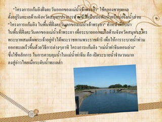 "โครงการแก้มลิงฝั่งตะวันออกของแม่น้าเจ้าพระยา" ใช้คลองชายทะเล
ตั้งอยู่ริมทะเลด้านจังหวัดสมุทรปราการท้าหน้าที่เป็นบ่อพักน้้าหรือบ่อรับน้้าส่วน
"โครงการแก้มลิง ในพื้นที่ฝั่งตะวันตกของแม่น้าเจ้าพระยา" ท้าหน้าที่รับน้้า
ในพื้นที่ฝั่งตะวันตกของแม่น้าเจ้าพระยา เพื่อระบายออกทะเลด้านจังหวัดสมุทรสาคร
พระบาทสมเด็จพระเจ้าอยู่หัวได้พระราชทานพระราชด้าริ เพื่อให้การระบายน้้าท่วม
ออกทะเลเร็วขึ้นด้วยวิธีการต่างๆอาทิ โครงการแก้มลิง "แม่น้าท่าจีนตอนล่าง"
ซึ่งใช้หลักการ ในการควบคุมน้้าในแม่น้าท่าจีน คือ เปิดระบายน้้าจ้านวนมาก
ลงสู่อ่าวไทยเมื่อระดับน้้าทะเลต่้า
 