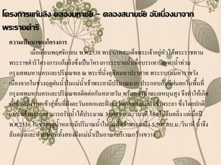 โครงการแก้มลิง คลองมหาชัย - คลองสนามชัย อันเนื่องมาจาก
พระราชดาริ
 ความเป็นมาของโครงการ
            เมื่อเดือนพฤศจิกายน พ.ศ.2538 พระบาทสมเด็จพระเจ้าอยู่หัวได้พระราชทาน
 พระราชด้าริโครงการแก้มลิงซึ่งเป็นโครงการระบายน้้าเพื่อบรรเทาปัญหาน้้าท่วม
 กรุงเทพมหานครและปริมณฑล ณ พระที่นั่งดุสิตมหาปราสาท พระรบรมมหาราชวัง
 เนื่องจากในช่วงฤดูฝนน้้าในแม่น้าเจ้าพระยามีปริมาณมาก ประกอบกับมีฝนตกในพื้นที่
 กรุงเทพมหานครและปริมณฑลติดต่อกันหลายวัน พร้อมทั้งน้้าทะเลหนุนสูง จึงท้าให้เกิด
 น้้าล้นตลิ่งไหลเข้าสู่พื้นที่ฝั่งตะวันออกและฝั่งตะวันตกของแม่น้าเจ้าพระยา ซึ่งโดยปกติ
 แม่น้าเจ้าพระยาสามารถรับน้้าได้ประมาณ 3,000 ลบ.ม./วินาที โดยไม่ล้นตลิ่ง แต่เมื่อปี
 พ.ศ.2538 ในช่วงฤดูน้าหลากมีปริมาณน้้าในแม่น้าเจ้าพระยาถึง 5,500 ลบ.ม./วินาที น้้าจึง
 ล้นตลิ่งและท่วมพื้นที่ทั้งสองฝั่งแม่น้าเป็นอาณาบริเวณกว้างขวาง
 