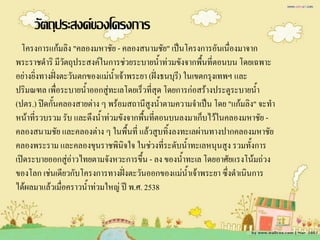 วัตถุประสงค์ของโครงการ
  โครงการแก้มลิง "คลองมหาชัย - คลองสนามชัย" เป็นโครงการอันเนื่องมาจาก
พระราชด้าริ มีวตถุประสงค์ในการช่วยระบายน้าท่วมขังจากพื้นที่ตอนบน โดยเฉพาะ
                 ั                             ้
อย่างยิ่งทางฝั่งตะวันตกของแม่น้าเจ้าพระยา (ฝั่งธนบุรี) ในเขตกรุงเทพฯ และ
ปริมณฑล เพื่อระบายน้้าออกสู่ทะเลโดยเร็วที่สุด โดยการก่อสร้างประตูระบายน้า้
(ปตร.) ปิดกั้นคลองสายต่าง ๆ พร้อมสถานีสูงน้้าตามความจ้าเป็น โดย "แก้มลิง" จะท้า
หน้าที่รวบรวม รับ และดึงน้้าท่วมขังจากพื้นที่ตอนบนลงมาเก็บไว้ในคลองมหาชัย -
คลองสนามชัย และคลองต่าง ๆ ในพื้นที่ แล้วสูบทิ้งลงทะเลผ่านทางปากคลองมหาชัย
คลองพระราม และคลองขุนราชพินิจใจ ในช่วงที่ระดับน้้าทะเลหนุนสูง รวมทั้งการ
เปิดระบายออกสู่อ่าวไทยตามจังหวะการขึ้น - ลง ของน้้าทะเล โดยอาศัยแรงโน้มถ่วง
ของโลก เช่นเดียวกับโครงการทางฝังตะวันออกของแม่น้าเจ้าพระยา ซึ่งด้าเนินการ
                                   ่
ได้ผลมาแล้วเมื่อคราวน้้าท่วมใหญ่ ปี พ.ศ. 2538
 