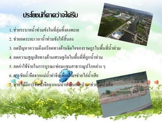 ประโยชน์ที่คาดว่าจะได้รบ
                               ั
1. ช่วยระบายน้้าท่วมขังในที่ลุ่มทิ้งลงทะเล
2. ช่วยลดระยะเวลาน้้าท่วมขังให้สิ้นลง
3. ลดปัญหาความตึงเครียดทางด้านจิตใจของราษฎรในพื้นที่น้าท่วม
4. ลดความสูญเสียทางด้านเศรษฐกิจในพื้นที่ที่ถูกน้้าท่วม
5. ลดค่าใช้จ่ายในการบูรณะซ่อมแซมสาธารณูปโภคต่าง ๆ
6. การชัดน้้าจืดจากแม่น้าท่าจีนเพื่อน้ามาช่วยไล่น้าเสีย
7. ช่วยให้มีการชัดน้้าจืดจากแม่น้าท่าจีนเพื่อน้ามาช่วยไล่น้าเสีย
 