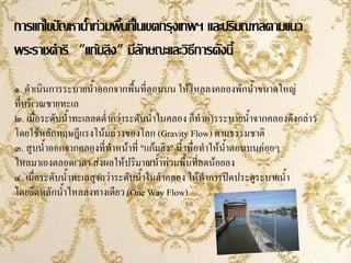 การแก้ไขปัญหาน้าท่วมพื้นที่ในเขตกรุงเทพฯ และปริมณฑลตามแนว
               ้
พระราชด้าริ "แก้มลิง" มีลักษณะและวิธีการดังนี้
๑. ด้าเนินการระบายน้้าออกจากพื้นที่ตอนบน ให้ไหลลงคลองพักน้้าขนาดใหญ่
ที่บริเวณชายทะเล
๒. เมื่อระดับน้้าทะเลลดต่้ากว่าระดับน้้าในคลอง ก็ท้าการระบายน้้าจากคลองดังกล่าว
โดยใช้หลักทฤษฎีแรงโน้มถ่วงของโลก (Gravity Flow) ตามธรรมชาติ
๓. สูบน้้าออกจากคลองที่ท้าหน้าที่ "แก้มลิง" นี้ เพื่อท้าให้น้าตอนบนค่อยๆ
ไหลมาเองตลอดเวลา ส่งผลให้ปริมาณน้้าท่วมพื้นที่ลดน้อยลง
๔. เมื่อระดับน้้าทะเลสูงกว่าระดับน้้าในล้าคลอง ให้ท้าการปิดประตูระบายน้้า
โดยยึดหลักน้้าไหลลงทางเดียว (One Way Flow)
 