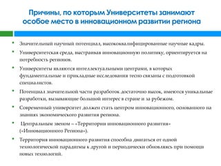 Причины, по которым Университеты занимают
     особое место в инновационном развитии региона

•   Значительный научный потенциал, высококвалифицированные научные кадры.
•   Университетская среда, выстраивая инновационную политику, ориентируется на
    потребность регионов.
•   Университеты являются интеллектуальными центрами, в которых
    фундаментальные и прикладные исследования тесно связаны с подготовкой
    специалистов.
•   Потенциал значительной части разработок достаточно высок, имеются уникальные
    разработки, вызывающие большой интерес в стране и за рубежом.
•   Современный университет должен стать центром инновационного, основанного на
    знаниях экономического развития региона.
•    Центральным звеном – «Территории инновационного развития»
    («Инновационного Региона»).
•   Территория инновационного развития способна двигаться от одной
    технологической парадигмы к другой и периодически обновляясь при помощи
    новых технологий.
 