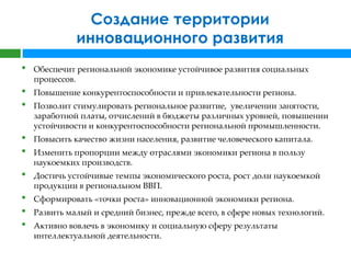 Создание территории
              инновационного развития
•   Обеспечит региональной экономике устойчивое развития социальных
    процессов.
•   Повышение конкурентоспособности и привлекательности региона.
•   Позволит стимулировать региональное развитие, увеличении занятости,
    заработной платы, отчислений в бюджеты различных уровней, повышении
    устойчивости и конкурентоспособности региональной промышленности.
•   Повысить качество жизни населения, развитие человеческого капитала.
•   Изменить пропорции между отраслями экономики региона в пользу
    наукоемких производств.
•   Достичь устойчивые темпы экономического роста, рост доли наукоемкой
    продукции в региональном ВВП.
•   Сформировать «точки роста» инновационной экономики региона.
•   Развить малый и средний бизнес, прежде всего, в сфере новых технологий.
•   Активно вовлечь в экономику и социальную сферу результаты
    интеллектуальной деятельности.
 
