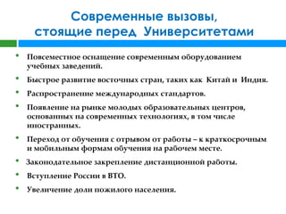 Современные вызовы,
     стоящие перед Университетами
•   Повсеместное оснащение современным оборудованием
    учебных заведений.
•   Быстрое развитие восточных стран, таких как Китай и Индия.
•   Распространение международных стандартов.
•   Появление на рынке молодых образовательных центров,
    основанных на современных технологиях, в том числе
    иностранных.
•   Переход от обучения с отрывом от работы – к краткосрочным
    и мобильным формам обучения на рабочем месте.
•   Законодательное закрепление дистанционной работы.
•   Вступление России в ВТО.
•   Увеличение доли пожилого населения.
 