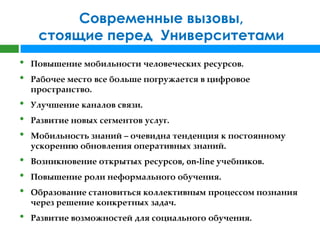 Современные вызовы,
     стоящие перед Университетами
•   Повышение мобильности человеческих ресурсов.
•   Рабочее место все больше погружается в цифровое
    пространство.
•   Улучшение каналов связи.
•   Развитие новых сегментов услуг.
•   Мобильность знаний – очевидна тенденция к постоянному
    ускорению обновления оперативных знаний.
•   Возникновение открытых ресурсов, on-line учебников.
•   Повышение роли неформального обучения.
•   Образование становиться коллективным процессом познания
    через решение конкретных задач.
•   Развитие возможностей для социального обучения.
 