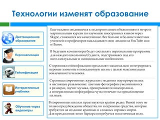 Технологии изменят образование
                  Еще недавно сводившееся к подозрительным объявлениям в метро и
                  маргинальным курсам по изучению иностранных языков через
Дистанционное     Skype, становится все качественнее. Все больше и больше известных
образование       учителей и профессоров выкладывают свои лекции на YouTube или
                  в iTunes.

                  В будущем компьютеры будут составлять персональные программы
Персонализация    для каждого школьника/студента, подстраиваясь под его
                  интеллектуальные и эмоциональные особенности.

                 Сторонники геймификации предлагают максимально интегрировать
                 игровые элементы в повседневную жизнь с целью максимизации
Геймификация     вовлеченности человека.

                 Страницы современных журналов с недавних пор превратились
                 в настоящее развлечение: цветные фотографии увеличиваются
Интерактивные    в размерах, звучит музыка, проигрываются видеоролики,
учебники         а интерактивная инфографика чутко отвечает на прикосновение
                 пальцев.

                 В современных школах практикуются крайне редко. Виной тому не
Обучение через   только предубеждение общества, но и огромные средства, которые
видеоигры        требуются на создание красивых и сложных игровых миров.
                 Для преодоления этого барьера потребуется политическая воля.
 