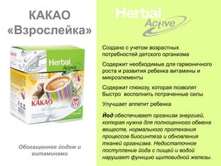 КАКАО
«Взрослейка»
                       Создано с учетом возрастных
                       потребностей детского организма
                       Содержит необходимые для гармоничного
                       роста и развития ребенка витамины и
                       микроэлементы
                       Содержит глюкозу, которая позволят
                       быстро восполнить потраченные силы
                       Улучшает аппетит ребенка

                       Йод обеспечивает организм энергией,
                       которая нужна для полноценного обмена
                       веществ, нормального протекания
                       процессов биосинтеза и обновления
                       тканей организма. Недостаточное
 Обогащенное йодом и
                       поступление йода с пищей и водой
     витаминами
                       нарушает функцию щитовидной железы.
 