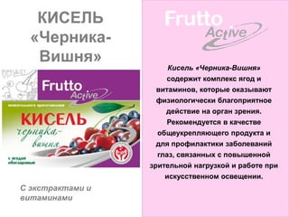 КИСЕЛЬ
  «Черника-
   Вишня»
                      Кисель «Черника-Вишня»
                     содержит комплекс ягод и
                   витаминов, которые оказывают
                    физиологически благоприятное
                      действие на орган зрения.
                       Рекомендуется в качестве
                    общеукрепляющего продукта и
                    для профилактики заболеваний
                    глаз, связанных с повышенной
                  зрительной нагрузкой и работе при
                      искусственном освещении.
С экстрактами и
витаминами
 