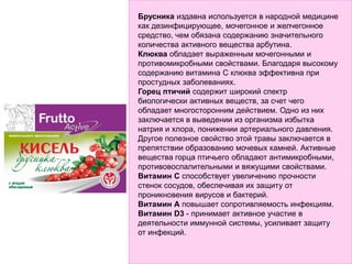 Брусника издавна используется в народной медицине
как дезинфицирующее, мочегонное и желчегонное
средство, чем обязана содержанию значительного
количества активного вещества арбутина.
Клюква обладает выраженным мочегонными и
противомикробными свойствами. Благодаря высокому
содержанию витамина С клюква эффективна при
простудных заболеваниях.
Горец птичий содержит широкий спектр
биологически активных веществ, за счет чего
обладает многосторонним действием. Одно из них
заключается в выведении из организма избытка
натрия и хлора, понижении артериального давления.
Другое полезное свойство этой травы заключается в
препятствии образованию мочевых камней. Активные
вещества горца птичьего обладают антимикробными,
противовоспалительными и вяжущими свойствами.
Витамин С способствует увеличению прочности
стенок сосудов, обеспечивая их защиту от
проникновения вирусов и бактерий.
Витамин А повышает сопротивляемость инфекциям.
Витамин D3 - принимает активное участие в
деятельности иммунной системы, усиливает защиту
от инфекций.
 