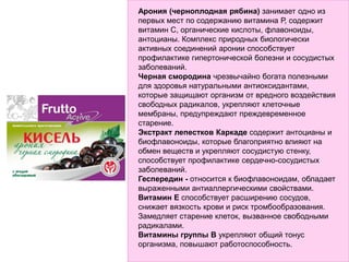 Арония (черноплодная рябина) занимает одно из
первых мест по содержанию витамина Р, содержит
витамин С, органические кислоты, флавоноиды,
антоцианы. Комплекс природных биологически
активных соединений аронии способствует
профилактике гипертонической болезни и сосудистых
заболеваний.
Черная смородина чрезвычайно богата полезными
для здоровья натуральными антиоксидантами,
которые защищают организм от вредного воздействия
свободных радикалов, укрепляют клеточные
мембраны, предупреждают преждевременное
старение.
Экстракт лепестков Каркаде содержит антоцианы и
биофлавоноиды, которые благоприятно влияют на
обмен веществ и укрепляют сосудистую стенку,
способствует профилактике сердечно-сосудистых
заболеваний.
Геспередин - относится к биофлавоноидам, обладает
выраженными антиаллергическими свойствами.
Витамин Е способствует расширению сосудов,
снижает вязкость крови и риск тромбообразования.
Замедляет старение клеток, вызванное свободными
радикалами.
Витамины группы В укрепляют общий тонус
организма, повышают работоспособность.
 