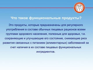 Что такое функциональные продукты?
    Это продукты, которые предназначены для регулярного
  употребления в составе обычных пищевых рационов всеми
  группами здорового населения, полезные для здоровья, т.е.
 сохраняющие и улучшающие его состояние, снижающие риск
развития связанных с питанием (алиментарных) заболеваний за
     счет наличия в их составе пищевых функциональных
                       ингредиентов.
 