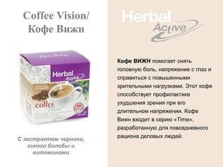 Coffee Vision/
  Кофе Вижн

                        Кофе ВИЖН помогает снять
                        головную боль, напряжение с глаз и
                        справиться с повышенными
                        зрительными нагрузками. Этот кофе
                        способствует профилактике
                        ухудшения зрения при его
                        длительном напряжении. Кофе
                        Вижн входит в серию «Time»,
                        разработанную для повседневного
                        рациона деловых людей.
С экстрактом черники,
   гинкго билобы и
     витаминами
 