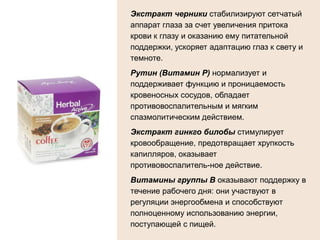 Экстракт черники стабилизируют сетчатый
аппарат глаза за счет увеличения притока
крови к глазу и оказанию ему питательной
поддержки, ускоряет адаптацию глаз к свету и
темноте.
Рутин (Витамин Р) нормализует и
поддерживает функцию и проницаемость
кровеносных сосудов, обладает
противовоспалительным и мягким
спазмолитическим действием.
Экстракт гинкго билобы стимулирует
кровообращение, предотвращает хрупкость
капилляров, оказывает
противовоспалитель­ное действие.
Витамины группы В оказывают поддержку в
течение рабочего дня: они участвуют в
регуляции энергообмена и способствуют
полноценному использованию энергии,
поступающей с пищей.
 