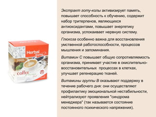 Экстракт готу-колы активизирует память,
повышает способность к обучению, содержит
набор тритерпенов, являющихся
антиоксидантами, повышает энергетику
организма, успокаивает нервную систему.
Глюкоза особенно важна для восстановления
умственной работоспособности, процессов
мышления и запоминания.
Витамин С повышает общую сопротивляемость
организма, принимает участие в окислительно-
восстановительных процессах в клетках,
улучшает регенерацию тканей.
Витамины группы В оказывают поддержку в
течение рабочего дня: они осуществляют
профилактику эмоциональной нестабильности,
нейтрализуют проявления "синдрома
менеджера" (так называется состояние
постоянного психического напряжения).
 