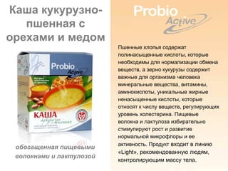 Каша кукурузно-
   пшенная с
орехами и медом
                          Пшенные хлопья содержат
                          полинасыщенные кислоты, которые
                          необходимы для нормализации обмена
                          веществ, а зерно кукурузы содержит
                          важные для организма человека
                          минеральные вещества, витамины,
                          аминокислоты, уникальные жирные
                          ненасыщенные кислоты, которые
                          относят к числу веществ, регулирующих
                          уровень холестерина. Пищевые
                          волокна и лактулоза избирательно
                          стимулируют рост и развитие
                          нормальной микрофлоры и ее
                          активность. Продукт входит в линию
 обогащенная пищевыми
                          «Light», рекомендованную людям,
 волокнами и лактулозой
                          контролирующим массу тела.
 