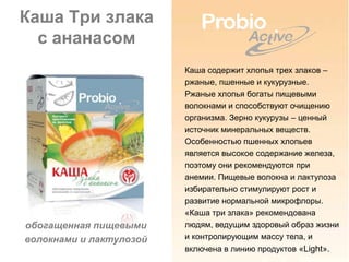 Каша Три злака
  с ананасом
                         Каша содержит хлопья трех злаков –
                         ржаные, пшенные и кукурузные.
                         Ржаные хлопья богаты пищевыми
                         волокнами и способствуют очищению
                         организма. Зерно кукурузы – ценный
                         источник минеральных веществ.
                         Особенностью пшенных хлопьев
                         является высокое содержание железа,
                         поэтому они рекомендуются при
                         анемии. Пищевые волокна и лактулоза
                         избирательно стимулируют рост и
                         развитие нормальной микрофлоры.
                         «Каша три злака» рекомендована
обогащенная пищевыми     людям, ведущим здоровый образ жизни
волокнами и лактулозой   и контролирующим массу тела, и
                         включена в линию продуктов «Light».
 
