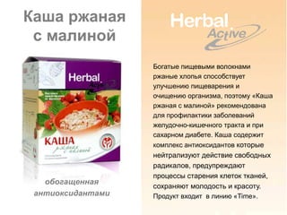 Каша ржаная
 с малиной
                   Богатые пищевыми волокнами
                   ржаные хлопья способствует
                   улучшению пищеварения и
                   очищению организма, поэтому «Каша
                   ржаная с малиной» рекомендована
                   для профилактики заболеваний
                   желудочно-кишечного тракта и при
                   сахарном диабете. Каша содержит
                   комплекс антиоксидантов которые
                   нейтрализуют действие свободных
                   радикалов, предупреждают
                   процессы старения клеток тканей,
   обогащенная
                   сохраняют молодость и красоту.
 антиоксидантами   Продукт входит в линию «Time».
 