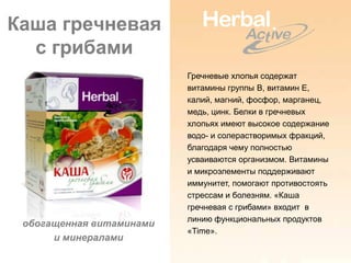 Каша гречневая
  с грибами
                          Гречневые хлопья содержат
                          витамины группы В, витамин Е,
                          калий, магний, фосфор, марганец,
                          медь, цинк. Белки в гречневых
                          хлопьях имеют высокое содержание
                          водо- и солерастворимых фракций,
                          благодаря чему полностью
                          усваиваются организмом. Витамины
                          и микроэлементы поддерживают
                          иммунитет, помогают противостоять
                          стрессам и болезням. «Каша
                          гречневая с грибами» входит в
                          линию функциональных продуктов
 обогащенная витаминами
                          «Time».
      и минералами
 