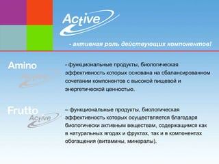 - активная роль действующих компонентов!


- функциональные продукты, биологическая
эффективность которых основана на сбалансированном
сочетании компонентов с высокой пищевой и
энергетической ценностью.


– функциональные продукты, биологическая
эффективность которых осуществляется благодаря
биологически активным веществам, содержащимся как
в натуральных ягодах и фруктах, так и в компонентах
обогащения (витамины, минералы).
 