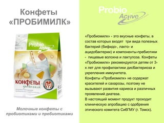 Конфеты
 «ПРОБИМИЛК»
                              «Пробиомилк» - это вкусные конфеты, в
                              состав которых входят три вида полезных
                              бактерий (бифидо-, лакто- и
                              ацидобактерии) и компоненты-пребиотики
                              - пищевые волокна и лактулоза. Конфеты
                              «Пробиомилк» рекомендуются детям от 3-
                              х лет для профилактики дисбактериоза и
                              укрепления иммунитета.
                              Конфеты «Пробиомилк» не содержат
                              красителей и сахарозы, поэтому не
                              вызывают развития кариеса и различных
                              проявлений диатеза.
                              В настоящий момент продукт проходит
                              клиническую апробацию с одобрения
    Молочные конфеты с        этического комитета СибГМУ (г. Томск).
пробиотиками и пребиотиками
 