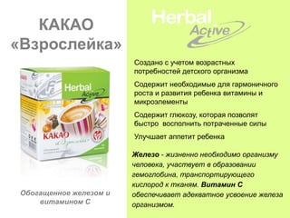 КАКАО
«Взрослейка»
                         Создано с учетом возрастных
                         потребностей детского организма
                         Содержит необходимые для гармоничного
                         роста и развития ребенка витамины и
                         микроэлементы
                         Содержит глюкозу, которая позволят
                         быстро восполнить потраченные силы
                         Улучшает аппетит ребенка

                         Железо - жизненно необходимо организму
                         человека, участвует в образовании
                         гемоглобина, транспортирующего
                         кислород к тканям. Витамин С
 Обогащенное железом и   обеспечивает адекватное усвоение железа
     витамином С         организмом.
 