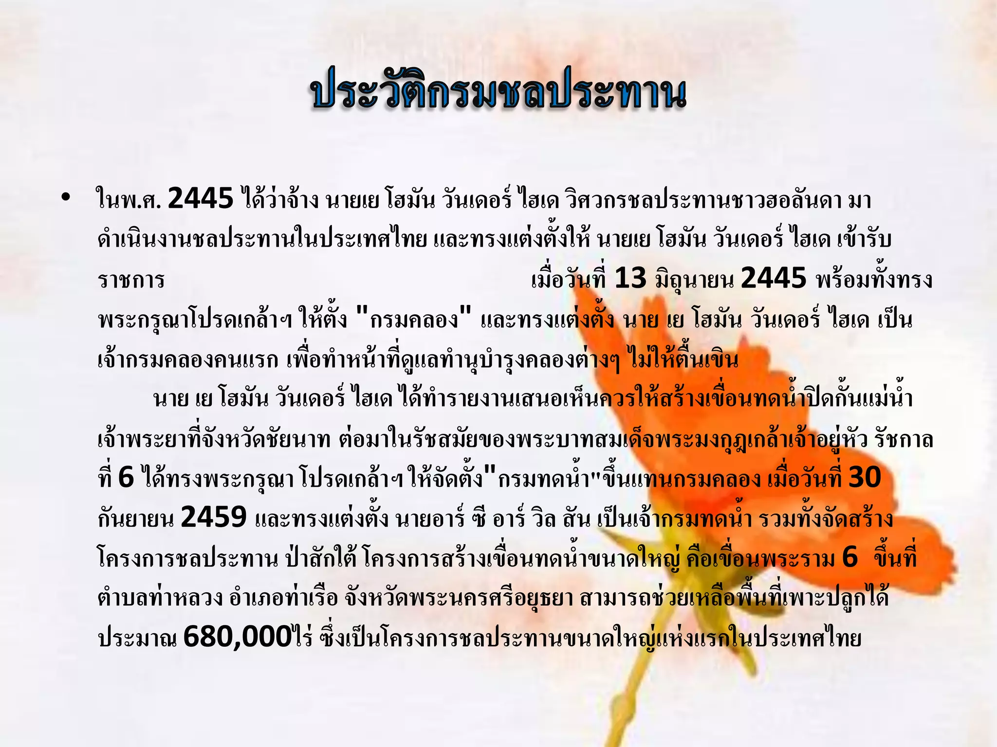 • ในพ.ศ. 2445 ได้ ว่าจ้ าง นายเย โฮมัน วันเดอร์ ไฮเด วิศวกรชลประทานชาวฮอลันดา มา
  ดาเนินงานชลประทานในประเทศไทย และทรงแต่ งตั้งให้ นายเย โฮมัน วันเดอร์ ไฮเด เข้ ารับ
  ราชการ                                           เมือวันที่ 13 มิถุนายน 2445 พร้ อมทั้งทรง
                                                      ่
  พระกรุณาโปรดเกล้ าฯ ให้ ต้ัง "กรมคลอง" และทรงแต่ งตั้ง นาย เย โฮมัน วันเดอร์ ไฮเด เป็ น
  เจ้ ากรมคลองคนแรก เพือทาหน้ าที่ดูแลทานุบารุ งคลองต่ างๆ ไม่ ให้ ตืนเขิน
                          ่                                          ้
         นาย เย โฮมัน วันเดอร์ ไฮเด ได้ ทารายงานเสนอเห็นควรให้ สร้ างเขือนทดนาปิ ดกั้นแม่ นา
                                                                         ่         ้       ้
  เจ้ าพระยาทีจังหวัดชัยนาท ต่ อมาในรัชสมัยของพระบาทสมเด็จพระมงกุฎเกล้ าเจ้ าอยู่หัว รัชกาล
               ่
  ที่ 6 ได้ ทรงพระกรุณา โปรดเกล้ าฯ ให้ จัดตั้ง"กรมทดนา"ขึนแทนกรมคลอง เมือวันที่ 30
                                                           ้ ้                   ่
  กันยายน 2459 และทรงแต่ งตั้ง นายอาร์ ซี อาร์ วิล สั น เป็ นเจ้ ากรมทดนา รวมทั้งจัดสร้ าง
                                                                             ้
  โครงการชลประทาน ป่ าสั กใต้ โครงการสร้ างเขือนทดนาขนาดใหญ่ คือเขือนพระราม 6 ขึนที่
                                                 ่       ้                 ่             ้
  ตาบลท่ าหลวง อาเภอท่ าเรือ จังหวัดพระนครศรีอยุธยา สามารถช่ วยเหลือพืนทีเ่ พาะปลูกได้
                                                                               ้
  ประมาณ 680,000ไร่ ซึ่งเป็ นโครงการชลประทานขนาดใหญ่ แห่ งแรกในประเทศไทย
 