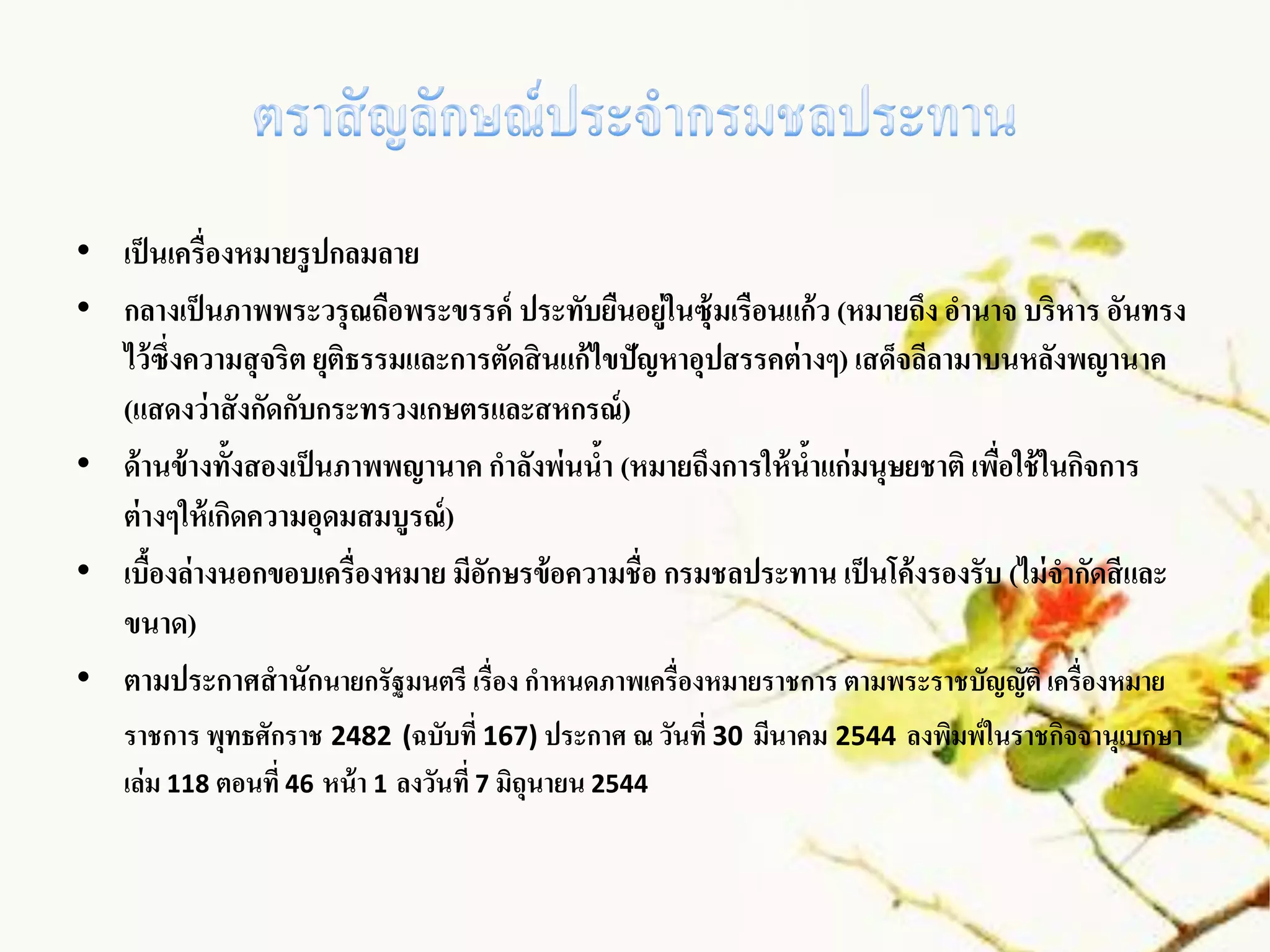 • เป็ นเครื่องหมายรู ปกลมลาย
• กลางเป็ นภาพพระวรุ ณถือพระขรรค์ ประทับยืนอยู่ในซุ้มเรือนแก้ ว (หมายถึง อานาจ บริหาร อันทรง
  ไว้ ซึ่งความสุ จริต ยุติธรรมและการตัดสิ นแก้ ไขปัญหาอุปสรรคต่ างๆ) เสด็จลีลามาบนหลังพญานาค
  (แสดงว่าสั งกัดกับกระทรวงเกษตรและสหกรณ์ )
• ด้ านข้างทั้งสองเป็ นภาพพญานาค กาลังพ่นนา (หมายถึงการให้ นาแก่ มนุษยชาติ เพือใช้ ในกิจการ
                                                ้                ้               ่
  ต่ างๆให้ เกิดความอุดมสมบูรณ์ )
• เบืองล่างนอกขอบเครื่องหมาย มีอกษรข้อความชื่อ กรมชลประทาน เป็ นโค้ งรองรับ (ไม่ จากัดสี และ
      ้                             ั
  ขนาด)
• ตามประกาศสานักนายกรัฐมนตรี เรื่อง กาหนดภาพเครื่องหมายราชการ ตามพระราชบัญญัติ เครื่องหมาย
   ราชการ พุทธศักราช 2482 (ฉบับที่ 167) ประกาศ ณ วันที่ 30 มีนาคม 2544 ลงพิมพ์ในราชกิจจานุเบกษา
   เล่ม 118 ตอนที่ 46 หน้ า 1 ลงวันที่ 7 มิถุนายน 2544
 