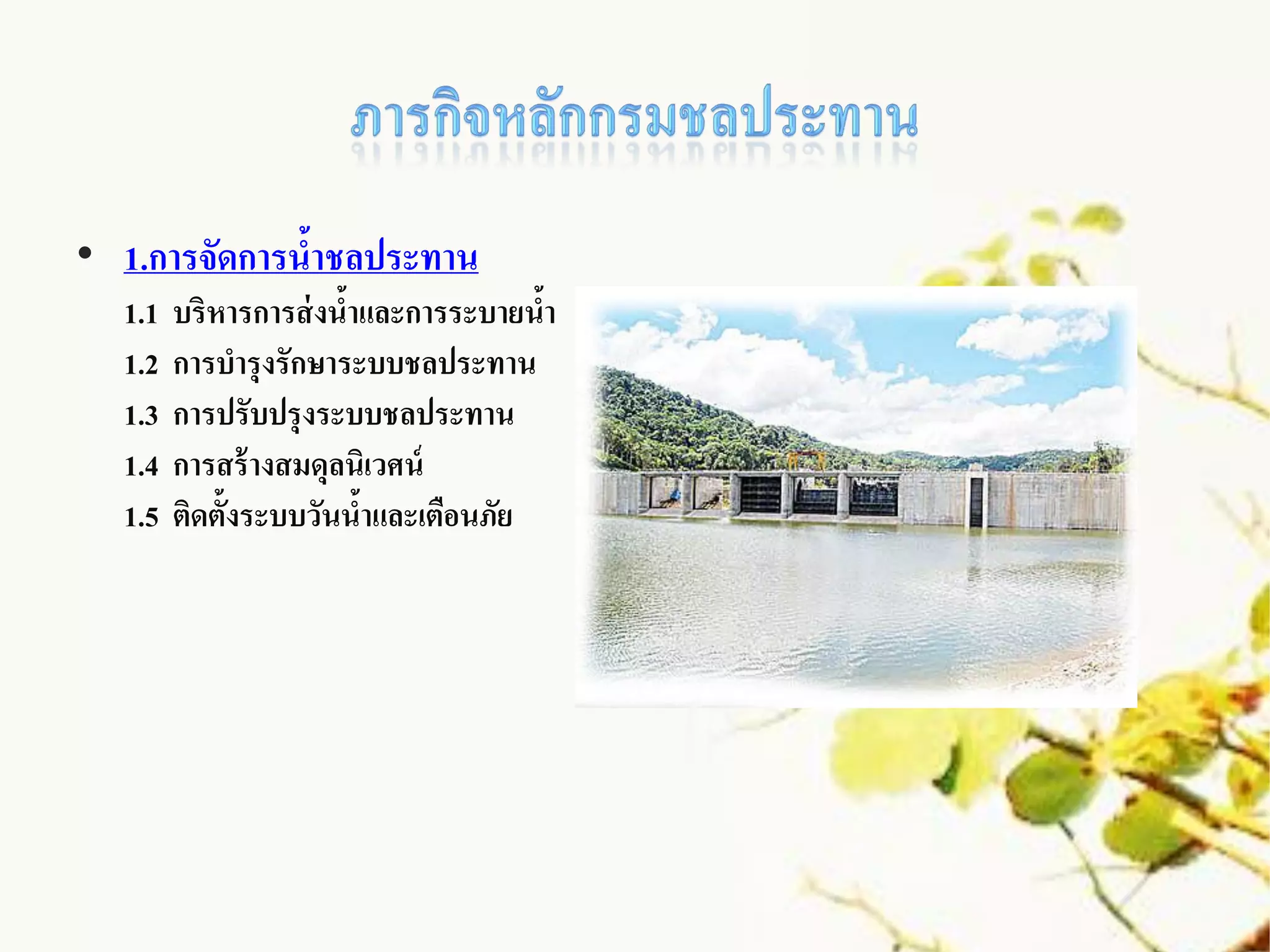 • 1.การจัดการนาชลประทาน
              ้
  1.1   บริหารการส่ งนาและการระบายนา
                      ้             ้
  1.2   การบารุงรักษาระบบชลประทาน
  1.3   การปรับปรุงระบบชลประทาน
  1.4   การสร้ างสมดุลนิเวศน์
  1.5   ติดตั้งระบบวันนาและเตือนภัย
                        ้
 