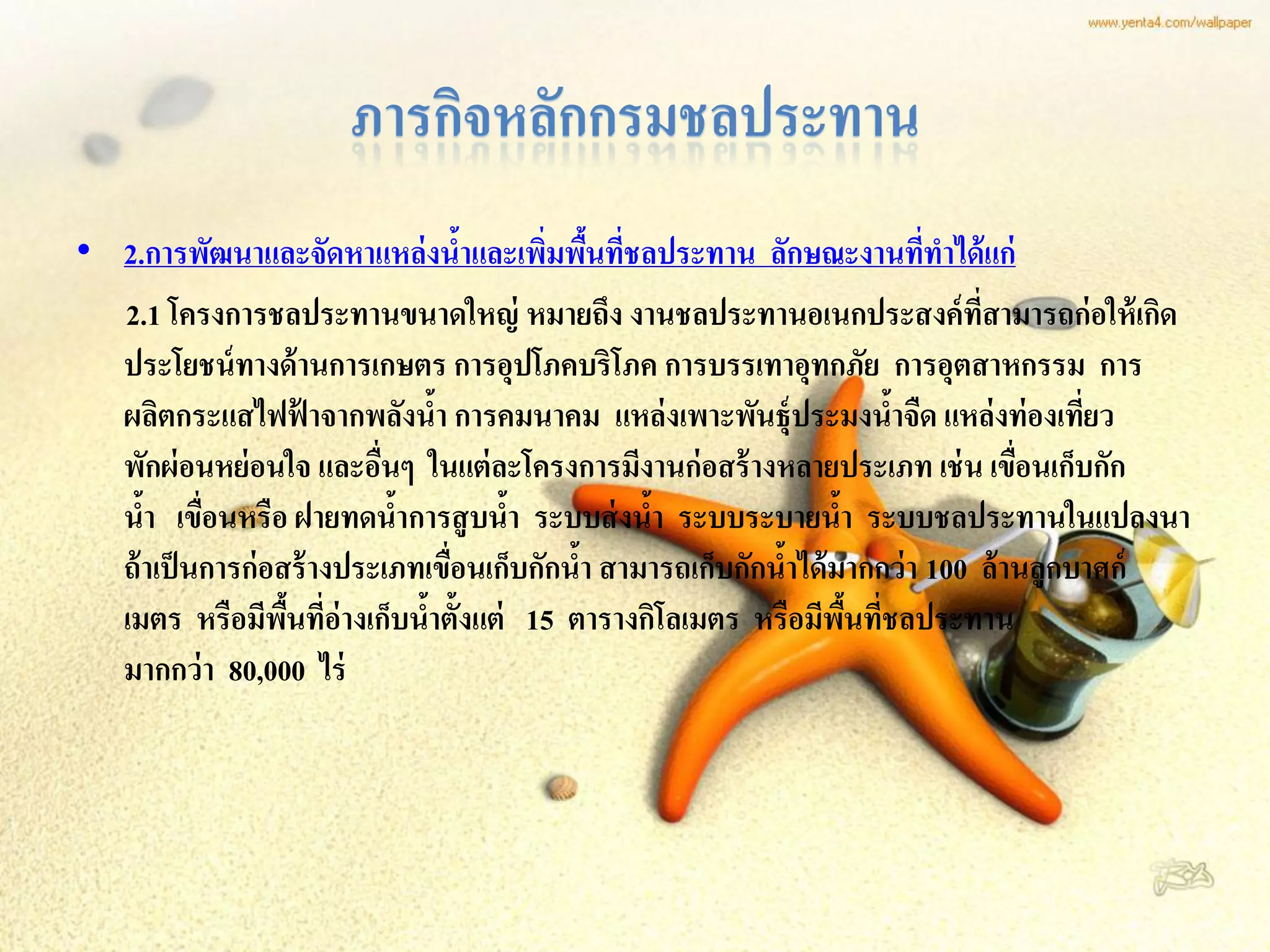 ภารกิจหลักกรมชลประทาน
• 2.การพัฒนาและจัดหาแหล่ งนาและเพิมพืนทีชลประทาน ลักษณะงานทีทาได้ แก่
                                     ้   ่ ้ ่                            ่
  2.1 โครงการชลประทานขนาดใหญ่ หมายถึง งานชลประทานอเนกประสงค์ ที่สามารถก่ อให้ เกิด
  ประโยชน์ ทางด้ านการเกษตร การอุปโภคบริโภค การบรรเทาอุทกภัย การอุตสาหกรรม การ
  ผลิตกระแสไฟฟ้ าจากพลังนา การคมนาคม แหล่ งเพาะพันธุ์ประมงนาจืด แหล่ งท่ องเทียว
                                 ้                                      ้             ่
  พักผ่ อนหย่ อนใจ และอืนๆ ในแต่ ละโครงการมีงานก่ อสร้ างหลายประเภท เช่ น เขือนเก็บกัก
                           ่                                                     ่
  นา เขือนหรือ ฝายทดนาการสู บนา ระบบส่ งนา ระบบระบายนา ระบบชลประทานในแปลงนา
     ้ ่                     ้         ้        ้                ้
  ถ้ าเป็ นการก่ อสร้ างประเภทเขือนเก็บกักนา สามารถเก็บกักนาได้ มากกว่ า 100 ล้ านลูกบาศก์
                                   ่       ้               ้
  เมตร หรือมีพนที่อ่างเก็บนาตั้งแต่ 15 ตารางกิโลเมตร หรือมีพนทีชลประทาน
                   ื้          ้                                   ื้ ่
  มากกว่ า 80,000 ไร่
 