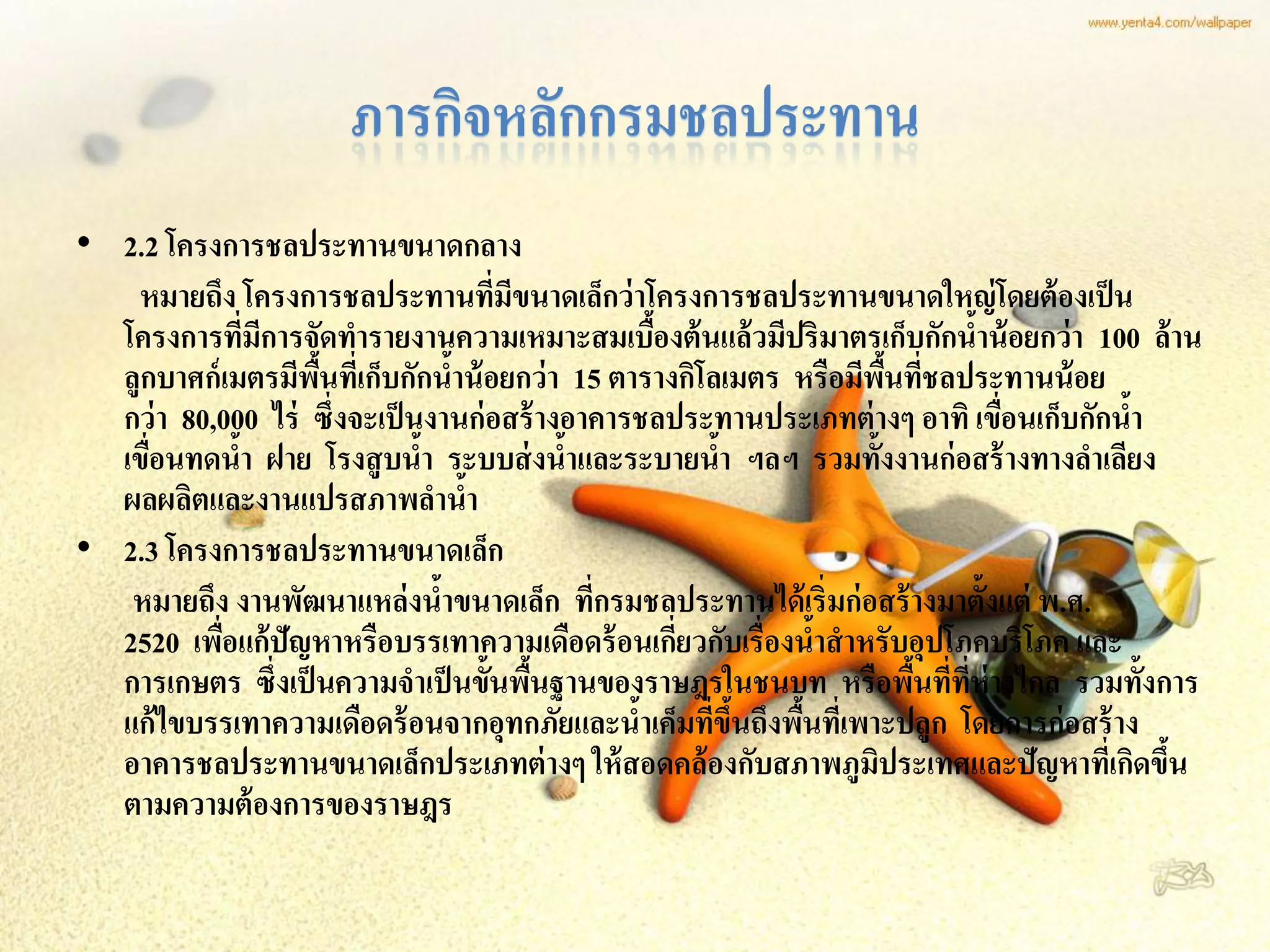 ภารกิจหลักกรมชลประทาน
• 2.2 โครงการชลประทานขนาดกลาง
   หมายถึง โครงการชลประทานทีมขนาดเล็กว่ าโครงการชลประทานขนาดใหญ่ โดยต้ องเป็ น
                                      ่ ี
  โครงการทีมการจัดทารายงานความเหมาะสมเบืองต้ นแล้ วมีปริมาตรเก็บกักนาน้ อยกว่ า 100 ล้ าน
               ่ ี                                ้                          ้
  ลูกบาศก์ เมตรมีพนทีเ่ ก็บกักนาน้ อยกว่ า 15 ตารางกิโลเมตร หรือมีพนทีชลประทานน้ อย
                   ื้             ้                                  ื้ ่
  กว่ า 80,000 ไร่ ซึ่งจะเป็ นงานก่ อสร้ างอาคารชลประทานประเภทต่ างๆ อาทิ เขือนเก็บกักนา
                                                                               ่       ้
  เขือนทดนา ฝาย โรงสู บนา ระบบส่ งนาและระบายนา ฯลฯ รวมทั้งงานก่ อสร้ างทางลาเลียง
     ่       ้                ้             ้           ้
  ผลผลิตและงานแปรสภาพลานา           ้
• 2.3 โครงการชลประทานขนาดเล็ก
   หมายถึง งานพัฒนาแหล่ งนาขนาดเล็ก ทีกรมชลประทานได้ เริ่มก่ อสร้ างมาตั้งแต่ พ.ศ.
                                ้             ่
  2520 เพือแก้ ปัญหาหรือบรรเทาความเดือดร้ อนเกียวกับเรื่องนาสาหรับอุปโภคบริโภค และ
           ่                                        ่         ้
  การเกษตร ซึ่งเป็ นความจาเป็ นขั้นพืนฐานของราษฎรในชนบท หรือพืนที่ทห่างไกล รวมทั้งการ
                                          ้                             ้ ี่
  แก้ ไขบรรเทาความเดือดร้ อนจากอุทกภัยและนาเค็มทีขนถึงพืนทีเ่ พาะปลูก โดยการก่ อสร้ าง
                                                ้      ่ ึ้ ้
  อาคารชลประทานขนาดเล็กประเภทต่ างๆ ให้ สอดคล้ องกับสภาพภูมประเทศและปัญหาทีเ่ กิดขึน
                                                                   ิ                     ้
  ตามความต้ องการของราษฎร
 