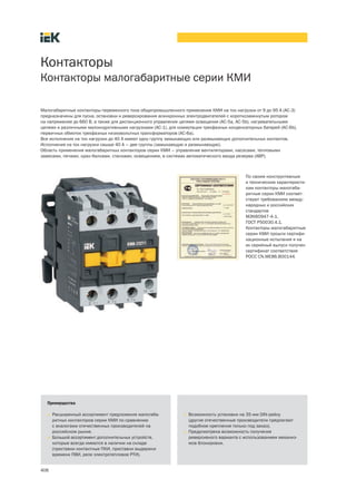 Контакторы
Контакторы малогабаритные серии КМИ

Малогабаритные контакторы переменного тока общепромышленного применения КМИ на ток нагрузки от 9 до 95 А (АС-3)
предназначены для пуска, остановки и реверсирования асинхронных электродвигателей с короткозамкнутым ротором
на напряжение до 660 В, а также для дистанционного управления цепями освещения (АС-5a, AC-5b), нагревательными
цепями и различными малоиндуктивными нагрузками (АС-1), для коммутации трехфазных конденсаторных батарей (АС-6b),
первичных обмоток трехфазных низковольтных трансформаторов (АС-6а).
Все исполнения на ток нагрузки до 40 А имеют одну группу замыкающих или размыкающих дополнительных контактов.
Исполнения на ток нагрузки свыше 40 А – две группы (замыкающую и размыкающую).
Область применения малогабаритных контакторов серии КМИ – управление вентиляторами, насосами, тепловыми
завесами, печами, кран-балками, станками, освещением, в системах автоматического ввода резерва (АВР).



                                                                                          По своим конструктивным
                                                                                          и техническим характеристи-
                                                                                          кам контакторы малогаба-
                                                                                          ритные серии КМИ соответ-
                                                                                          ствуют требованиям между-
                                                                                          народных и российских
                                                                                          стандартов
                                                                                          МЭК60947-4-1,
                                                                                          ГОСТ Р50030.4.1.
                                                                                          Контакторы малогабаритные
                                                                                          серии КМИ прошли сертифи-
                                                                                          кационные испытания и на
                                                                                          их серийный выпуск получен
                                                                                          сертификат соответствия
                                                                                          РОСС CN.ME86.B00144.




  Преимущества

  • Расширенный ассортимент предложения малогаба-              • Возможность установки на 35-мм DIN-рейку
    ритных контакторов серии КМИ по сравнению                    (другие отечественные производители предлагают
    с аналогами отечественных производителей на                  подобное крепление только под заказ).
    российском рынке.                                          • Предусмотрена возможность получения
  • Большой ассортимент дополнительных устройств,                реверсивного варианта с использованием механиз-
    которые всегда имеются в наличии на складе                   мов блокировки.
    (приставки контактные ПКИ, приставки выдержки
    времени ПВИ, реле электротепловое РТИ).


406
 