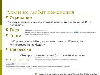 Люди не любят изменения
   Отрицание
«Почему я должна держать ртутные лампочки у себя дома? И не
  подумаю!»
 Гнев
 Торги

     «Хорошо, я попробую, но только… пластик/бумагу, но
    компостировать не буду…»
   Депрессия
          «Это просто смешно – как будто нечем заняться»
   Принятие


                        Концепция смены состояния Элизабет Кюблер-Росс
 