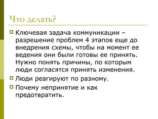 Что делать?
 Ключевая задача коммуникации –
  разрешение проблем 4 этапов еще до
  внедрения схемы, чтобы на момент ее
  ведения они были готовы ее принять.
  Нужно понять причины, по которым
  люди согласятся принять изменения.
 Люди реагируют по разному.
 Почему непринятие и как
  предотвратить.
 
