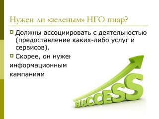 Нужен ли «зеленым» НГО пиар?
 Должны ассоциировать с деятельностью
  (предоставление каких-либо услуг и
  сервисов).
 Скорее, он нужен

информационным
кампаниям
 
