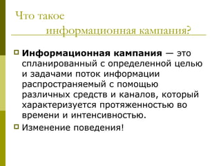 Что такое
      информационная кампания?
 Информационная кампания — это
  спланированный с определенной целью
  и задачами поток информации
  распространяемый с помощью
  различных средств и каналов, который
  характеризуется протяженностью во
  времени и интенсивностью.
 Изменение поведения!
 