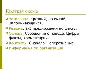 Краткая схема
 Заголовок. Краткий, но емкий.
  Запоминающийся.
 Резюме. 2-3 предложения по факту.
 Основа. Сообщение о поводе. Цифры,
  факты, комментарии.
 Контакты. Сначала – оперативные.
 Информация об организации.
 