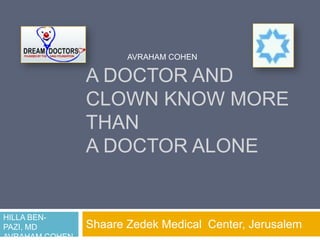 AVRAHAM COHEN

                A DOCTOR AND
                CLOWN KNOW MORE
                THAN
                A DOCTOR ALONE


HILLA BEN-
PAZI, MD        Shaare Zedek Medical Center, Jerusalem
AVRAHAM COHEN
 