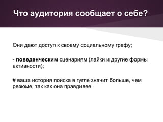 Что аудитория сообщает о себе?


Они дают доступ к своему социальному графу;

- поведенческим сценариям (лайки и другие формы
активности);

# ваша история поиска в гугле значит больше, чем
резюме, так как она правдивее
 
