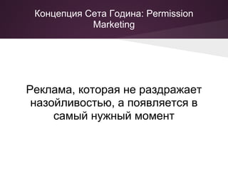 Концепция Сета Година: Permission
            Marketing




Реклама, которая не раздражает
 назойливостью, а появляется в
     самый нужный момент
 