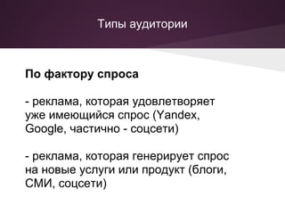 Типы аудитории



По фактору спроса

- реклама, которая удовлетворяет
уже имеющийся спрос (Yandex,
Google, частично - соцсети)

- реклама, которая генерирует спрос
на новые услуги или продукт (блоги,
СМИ, соцсети)
 