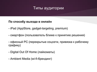 Типы аудитории


По способу выхода в онлайн

- iPad (AppStore, gadget-targeting, premium)

- смартфон (пользователь ближе к принятию решения)

- офисный PC (перекрытые соцсети, привязка к рабочему
графику)

- Digital Out Of Home (лайкоматы)

- Ambient Media (wi-fi-брендинг)
 