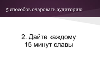 5 способов очаровать аудиторию




      2. Дайте каждому
       15 минут славы
 