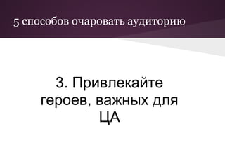 5 способов очаровать аудиторию




      3. Привлекайте
    героев, важных для
            ЦА
 