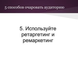 5 способов очаровать аудиторию




       5. Используйте
        ретаргетинг и
        ремаркетинг
 
