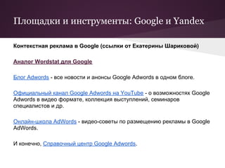 Площадки и инструменты: Google и Yandex

Контекстная реклама в Google (ссылки от Екатерины Шариковой)

Аналог Wordstat для Google

Блог Adwords - все новости и анонсы Google Adwords в одном блоге.

Официальный канал Google Adwords на YouTube - о возможностях Google
Adwords в видео формате, коллекция выступлений, семинаров
специалистов и др.

Онлайн-школа AdWords - видео-советы по размещению рекламы в Google
AdWords.

И конечно, Справочный центр Google Adwords.
 
